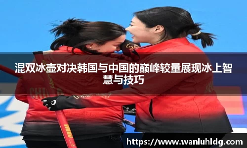 混双冰壶对决韩国与中国的巅峰较量展现冰上智慧与技巧