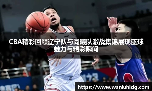 CBA精彩回顾辽宁队与同曦队激战集锦展现篮球魅力与精彩瞬间