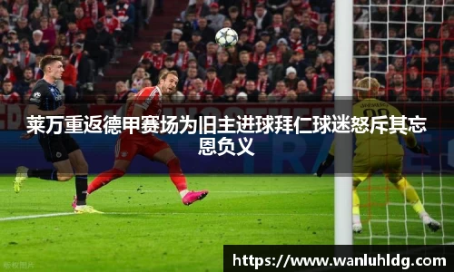 莱万重返德甲赛场为旧主进球拜仁球迷怒斥其忘恩负义